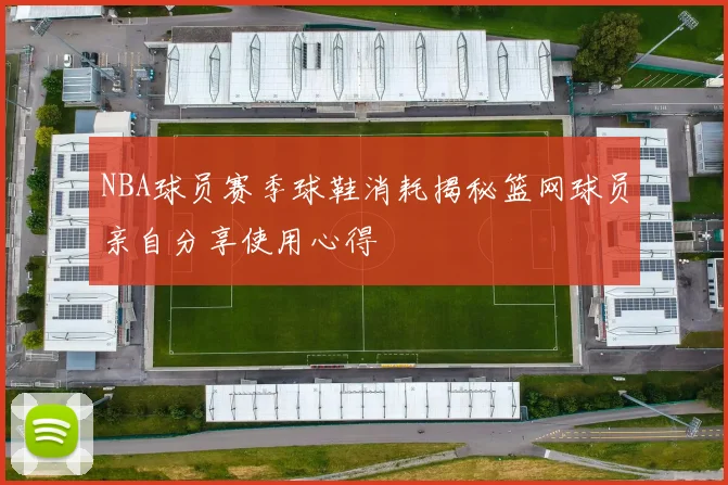 NBA球员赛季球鞋消耗揭秘篮网球员亲自分享使用心得