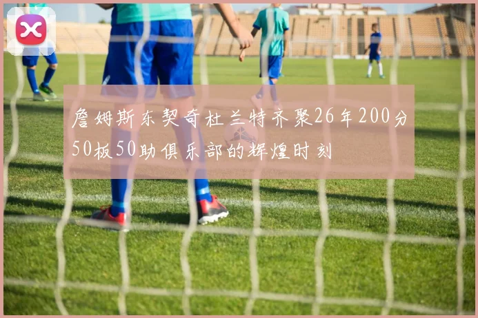 詹姆斯东契奇杜兰特齐聚26年200分50板50助俱乐部的辉煌时刻