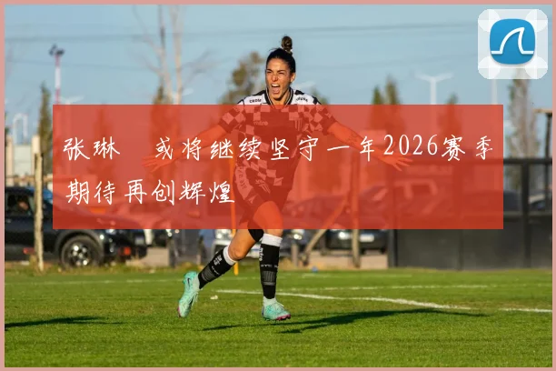 张琳芃或将继续坚守一年2026赛季期待再创辉煌