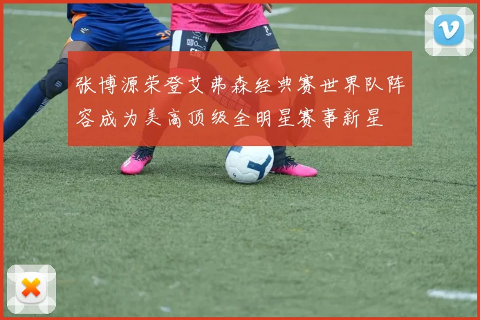 张博源荣登艾弗森经典赛世界队阵容成为美高顶级全明星赛事新星